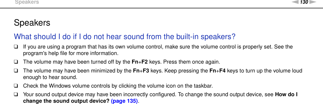 130nNTroubleshooting &gt;SpeakersSpeakersWhat should I do if I do not hear sound from the built-in speakers?❑If you are using a program that has its own volume control, make sure the volume control is properly set. See the program&apos;s help file for more information.❑The volume may have been turned off by the Fn+F2 keys. Press them once again.❑The volume may have been minimized by the Fn+F3 keys. Keep pressing the Fn+F4 keys to turn up the volume loud enough to hear sound.❑Check the Windows volume controls by clicking the volume icon on the taskbar.❑Your sound output device may have been incorrectly configured. To change the sound output device, see How do I change the sound output device? (page 135). 