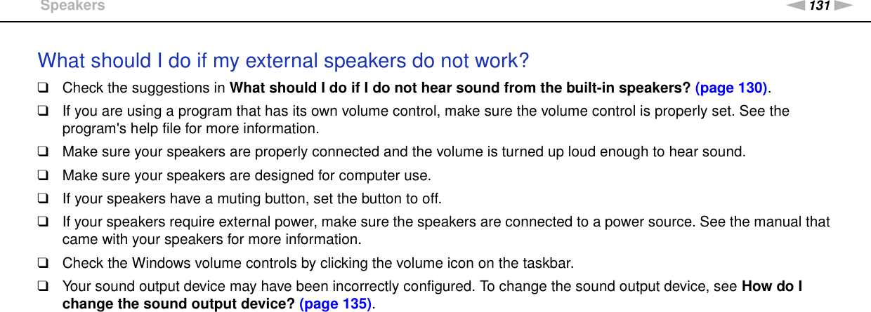 131nNTroubleshooting &gt;SpeakersWhat should I do if my external speakers do not work?❑Check the suggestions in What should I do if I do not hear sound from the built-in speakers? (page 130).❑If you are using a program that has its own volume control, make sure the volume control is properly set. See the program&apos;s help file for more information.❑Make sure your speakers are properly connected and the volume is turned up loud enough to hear sound.❑Make sure your speakers are designed for computer use.❑If your speakers have a muting button, set the button to off.❑If your speakers require external power, make sure the speakers are connected to a power source. See the manual that came with your speakers for more information.❑Check the Windows volume controls by clicking the volume icon on the taskbar.❑Your sound output device may have been incorrectly configured. To change the sound output device, see How do I change the sound output device? (page 135).  