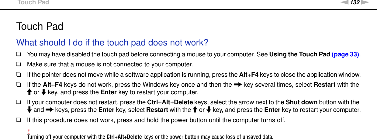 132nNTroubleshooting &gt;Touch PadTouch PadWhat should I do if the touch pad does not work?❑You may have disabled the touch pad before connecting a mouse to your computer. See Using the Touch Pad (page 33).❑Make sure that a mouse is not connected to your computer.❑If the pointer does not move while a software application is running, press the Alt+F4 keys to close the application window.❑If the Alt+F4 keys do not work, press the Windows key once and then the , key several times, select Restart with the M or m key, and press the Enter key to restart your computer.❑If your computer does not restart, press the Ctrl+Alt+Delete keys, select the arrow next to the Shut down button with the m and , keys, press the Enter key, select Restart with the M or m key, and press the Enter key to restart your computer.❑If this procedure does not work, press and hold the power button until the computer turns off.!Turning off your computer with the Ctrl+Alt+Delete keys or the power button may cause loss of unsaved data.  