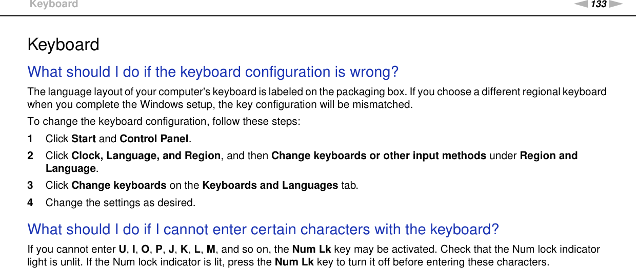 133nNTroubleshooting &gt;KeyboardKeyboardWhat should I do if the keyboard configuration is wrong?The language layout of your computer&apos;s keyboard is labeled on the packaging box. If you choose a different regional keyboard when you complete the Windows setup, the key configuration will be mismatched.To change the keyboard configuration, follow these steps:1Click Start and Control Panel.2Click Clock, Language, and Region, and then Change keyboards or other input methods under Region and Language.3Click Change keyboards on the Keyboards and Languages tab.4Change the settings as desired. What should I do if I cannot enter certain characters with the keyboard?If you cannot enter U, I, O, P, J, K, L, M, and so on, the Num Lk key may be activated. Check that the Num lock indicator light is unlit. If the Num lock indicator is lit, press the Num Lk key to turn it off before entering these characters.  