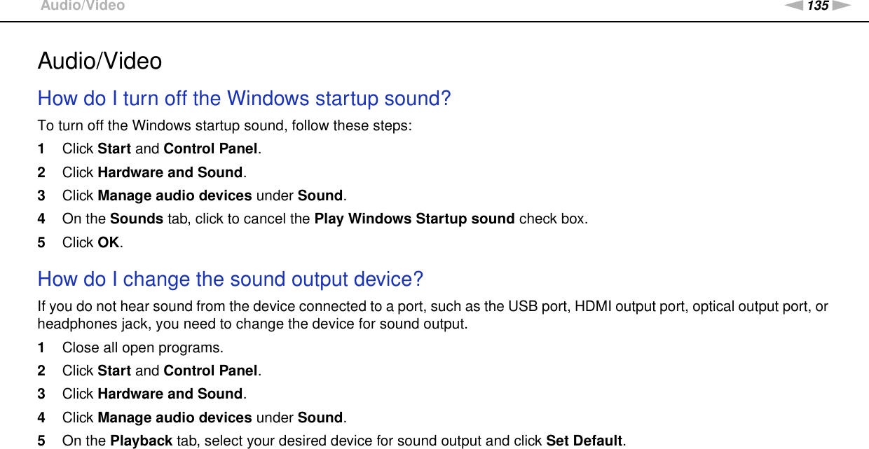 135nNTroubleshooting &gt;Audio/VideoAudio/VideoHow do I turn off the Windows startup sound?To turn off the Windows startup sound, follow these steps:1Click Start and Control Panel.2Click Hardware and Sound.3Click Manage audio devices under Sound.4On the Sounds tab, click to cancel the Play Windows Startup sound check box.5Click OK. How do I change the sound output device?If you do not hear sound from the device connected to a port, such as the USB port, HDMI output port, optical output port, or headphones jack, you need to change the device for sound output.1Close all open programs.2Click Start and Control Panel.3Click Hardware and Sound.4Click Manage audio devices under Sound.5On the Playback tab, select your desired device for sound output and click Set Default. 