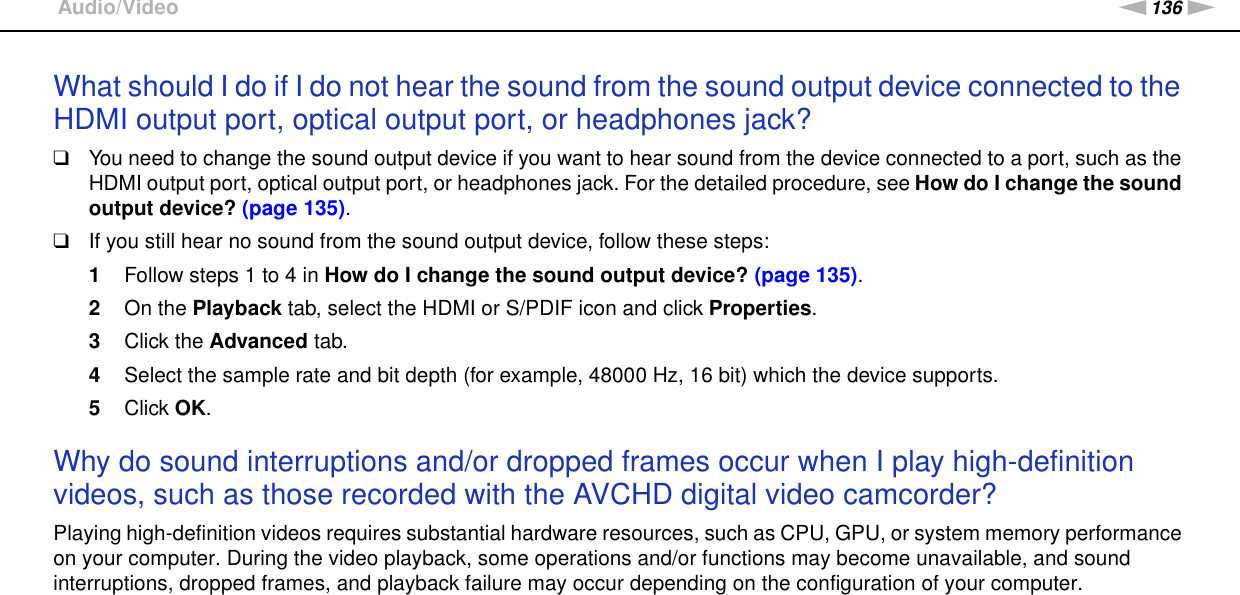 136nNTroubleshooting &gt;Audio/VideoWhat should I do if I do not hear the sound from the sound output device connected to the HDMI output port, optical output port, or headphones jack?❑You need to change the sound output device if you want to hear sound from the device connected to a port, such as the HDMI output port, optical output port, or headphones jack. For the detailed procedure, see How do I change the sound output device? (page 135).❑If you still hear no sound from the sound output device, follow these steps:1Follow steps 1 to 4 in How do I change the sound output device? (page 135).2On the Playback tab, select the HDMI or S/PDIF icon and click Properties.3Click the Advanced tab.4Select the sample rate and bit depth (for example, 48000 Hz, 16 bit) which the device supports.5Click OK. Why do sound interruptions and/or dropped frames occur when I play high-definition videos, such as those recorded with the AVCHD digital video camcorder?Playing high-definition videos requires substantial hardware resources, such as CPU, GPU, or system memory performance on your computer. During the video playback, some operations and/or functions may become unavailable, and sound interruptions, dropped frames, and playback failure may occur depending on the configuration of your computer.  