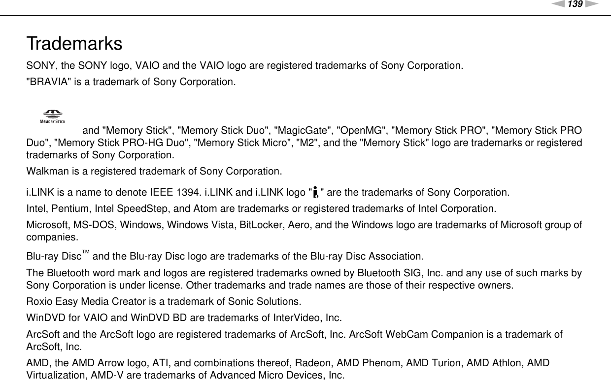 139nNTrademarks &gt;TrademarksSONY, the SONY logo, VAIO and the VAIO logo are registered trademarks of Sony Corporation.&quot;BRAVIA&quot; is a trademark of Sony Corporation. and &quot;Memory Stick&quot;, &quot;Memory Stick Duo&quot;, &quot;MagicGate&quot;, &quot;OpenMG&quot;, &quot;Memory Stick PRO&quot;, &quot;Memory Stick PRO Duo&quot;, &quot;Memory Stick PRO-HG Duo&quot;, &quot;Memory Stick Micro&quot;, &quot;M2&quot;, and the &quot;Memory Stick&quot; logo are trademarks or registered trademarks of Sony Corporation.Walkman is a registered trademark of Sony Corporation.i.LINK is a name to denote IEEE 1394. i.LINK and i.LINK logo &quot; &quot; are the trademarks of Sony Corporation.Intel, Pentium, Intel SpeedStep, and Atom are trademarks or registered trademarks of Intel Corporation.Microsoft, MS-DOS, Windows, Windows Vista, BitLocker, Aero, and the Windows logo are trademarks of Microsoft group of companies.Blu-ray Disc™ and the Blu-ray Disc logo are trademarks of the Blu-ray Disc Association.The Bluetooth word mark and logos are registered trademarks owned by Bluetooth SIG, Inc. and any use of such marks by Sony Corporation is under license. Other trademarks and trade names are those of their respective owners.Roxio Easy Media Creator is a trademark of Sonic Solutions.WinDVD for VAIO and WinDVD BD are trademarks of InterVideo, Inc.ArcSoft and the ArcSoft logo are registered trademarks of ArcSoft, Inc. ArcSoft WebCam Companion is a trademark of ArcSoft, Inc.AMD, the AMD Arrow logo, ATI, and combinations thereof, Radeon, AMD Phenom, AMD Turion, AMD Athlon, AMD Virtualization, AMD-V are trademarks of Advanced Micro Devices, Inc.