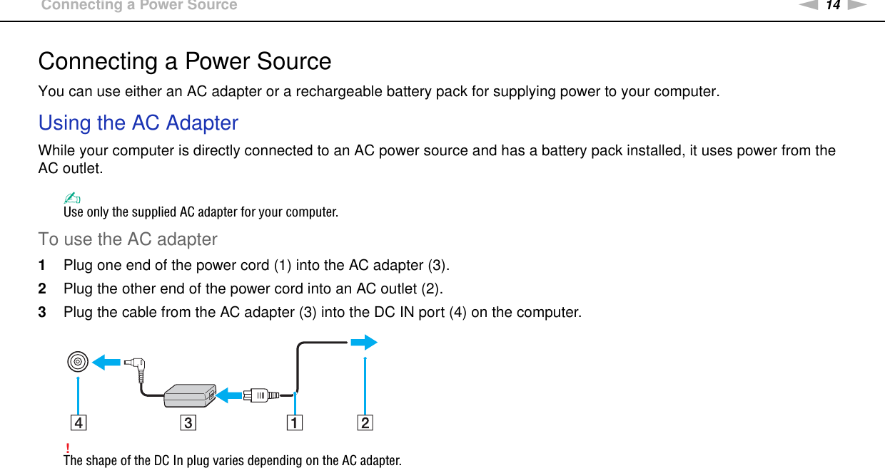 14nNGetting Started &gt;Connecting a Power SourceConnecting a Power SourceYou can use either an AC adapter or a rechargeable battery pack for supplying power to your computer.Using the AC AdapterWhile your computer is directly connected to an AC power source and has a battery pack installed, it uses power from the AC outlet. ✍Use only the supplied AC adapter for your computer.To use the AC adapter1Plug one end of the power cord (1) into the AC adapter (3).2Plug the other end of the power cord into an AC outlet (2).3Plug the cable from the AC adapter (3) into the DC IN port (4) on the computer.!The shape of the DC In plug varies depending on the AC adapter.