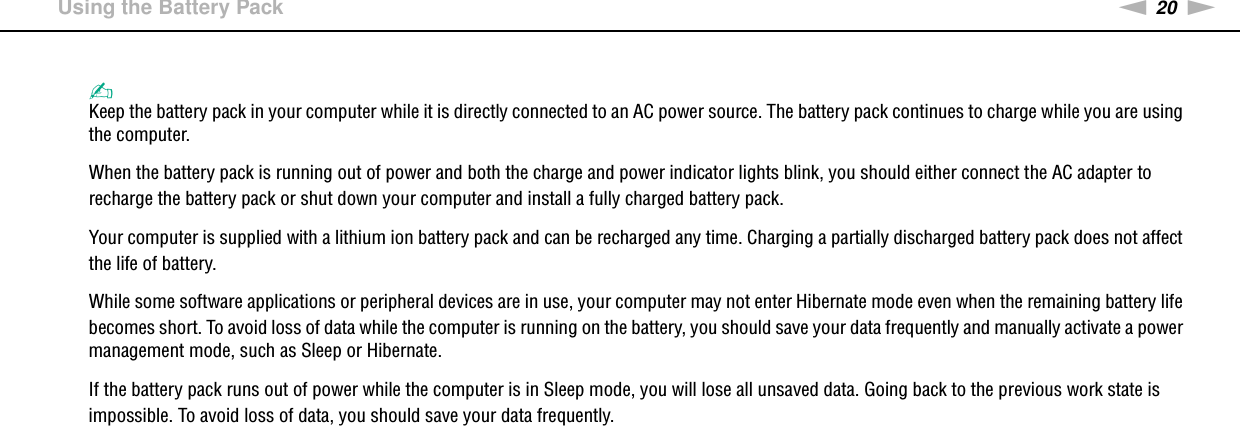 20nNGetting Started &gt;Using the Battery Pack✍Keep the battery pack in your computer while it is directly connected to an AC power source. The battery pack continues to charge while you are using the computer.When the battery pack is running out of power and both the charge and power indicator lights blink, you should either connect the AC adapter to recharge the battery pack or shut down your computer and install a fully charged battery pack.Your computer is supplied with a lithium ion battery pack and can be recharged any time. Charging a partially discharged battery pack does not affect the life of battery.While some software applications or peripheral devices are in use, your computer may not enter Hibernate mode even when the remaining battery life becomes short. To avoid loss of data while the computer is running on the battery, you should save your data frequently and manually activate a power management mode, such as Sleep or Hibernate.If the battery pack runs out of power while the computer is in Sleep mode, you will lose all unsaved data. Going back to the previous work state is impossible. To avoid loss of data, you should save your data frequently. 