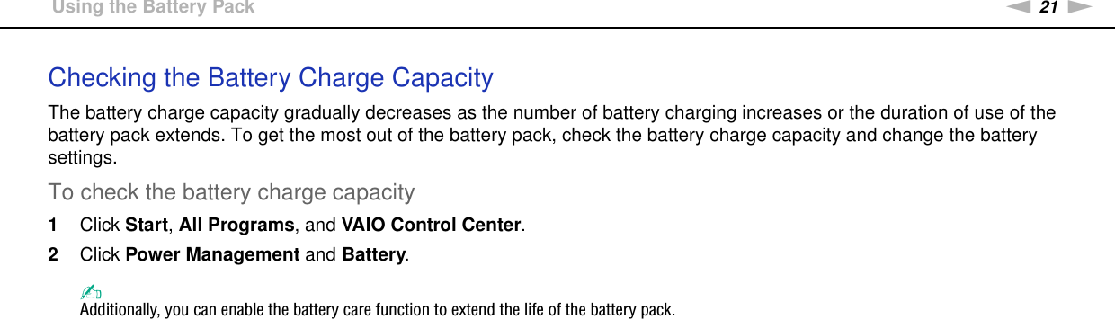 21nNGetting Started &gt;Using the Battery PackChecking the Battery Charge CapacityThe battery charge capacity gradually decreases as the number of battery charging increases or the duration of use of the battery pack extends. To get the most out of the battery pack, check the battery charge capacity and change the battery settings.To check the battery charge capacity1Click Start, All Programs, and VAIO Control Center. 2Click Power Management and Battery.✍Additionally, you can enable the battery care function to extend the life of the battery pack. 