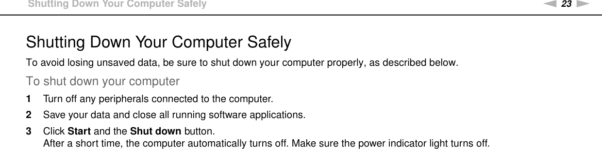 23nNGetting Started &gt;Shutting Down Your Computer SafelyShutting Down Your Computer SafelyTo avoid losing unsaved data, be sure to shut down your computer properly, as described below.To shut down your computer1Turn off any peripherals connected to the computer.2Save your data and close all running software applications.3Click Start and the Shut down button.After a short time, the computer automatically turns off. Make sure the power indicator light turns off. 