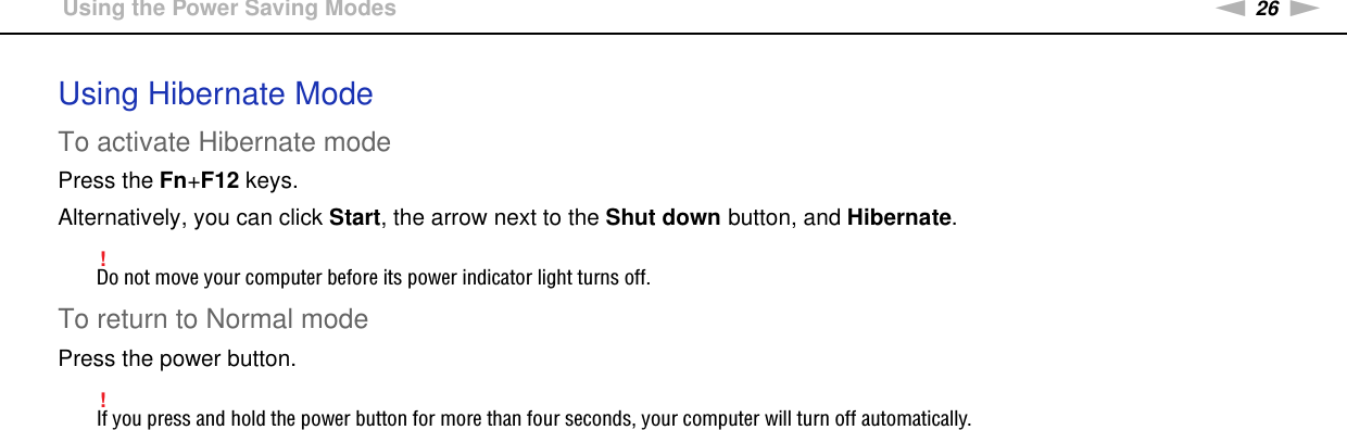 26nNGetting Started &gt;Using the Power Saving ModesUsing Hibernate ModeTo activate Hibernate modePress the Fn+F12 keys.Alternatively, you can click Start, the arrow next to the Shut down button, and Hibernate.!Do not move your computer before its power indicator light turns off.To return to Normal modePress the power button.!If you press and hold the power button for more than four seconds, your computer will turn off automatically.  