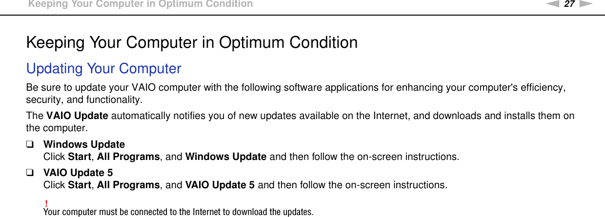 27nNGetting Started &gt;Keeping Your Computer in Optimum ConditionKeeping Your Computer in Optimum ConditionUpdating Your ComputerBe sure to update your VAIO computer with the following software applications for enhancing your computer&apos;s efficiency, security, and functionality.The VAIO Update automatically notifies you of new updates available on the Internet, and downloads and installs them on the computer.❑Windows UpdateClick Start, All Programs, and Windows Update and then follow the on-screen instructions.❑VAIO Update 5Click Start, All Programs, and VAIO Update 5 and then follow the on-screen instructions.!Your computer must be connected to the Internet to download the updates. 