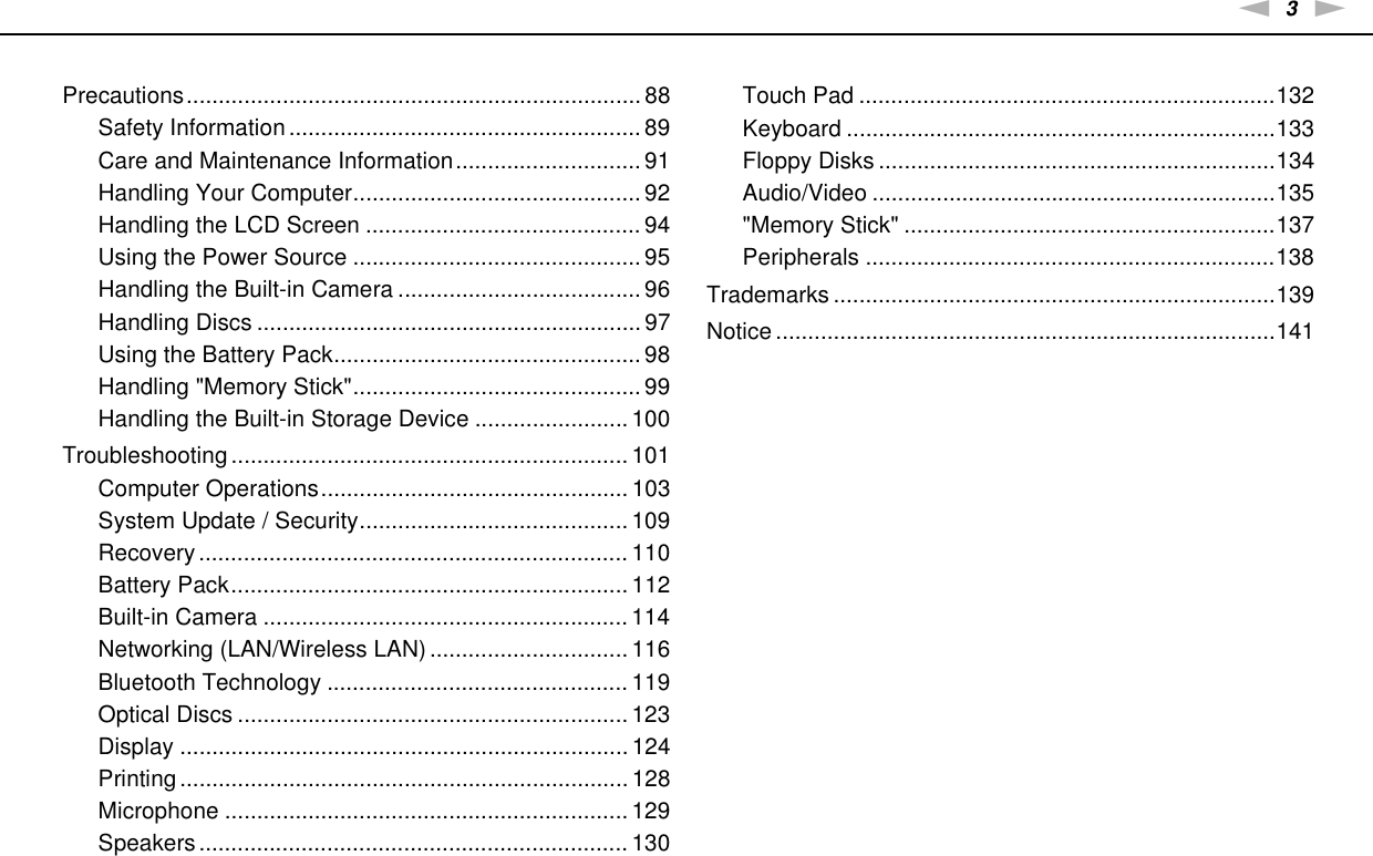 3nNPrecautions....................................................................... 88Safety Information....................................................... 89Care and Maintenance Information............................. 91Handling Your Computer............................................. 92Handling the LCD Screen ........................................... 94Using the Power Source ............................................. 95Handling the Built-in Camera ...................................... 96Handling Discs ............................................................ 97Using the Battery Pack................................................ 98Handling &quot;Memory Stick&quot;............................................. 99Handling the Built-in Storage Device ........................ 100Troubleshooting .............................................................. 101Computer Operations................................................ 103System Update / Security.......................................... 109Recovery ................................................................... 110Battery Pack.............................................................. 112Built-in Camera ......................................................... 114Networking (LAN/Wireless LAN) ............................... 116Bluetooth Technology ............................................... 119Optical Discs ............................................................. 123Display ...................................................................... 124Printing ...................................................................... 128Microphone ............................................................... 129Speakers................................................................... 130Touch Pad .................................................................132Keyboard ...................................................................133Floppy Disks ..............................................................134Audio/Video ...............................................................135&quot;Memory Stick&quot; ..........................................................137Peripherals ................................................................138Trademarks .....................................................................139Notice ..............................................................................141