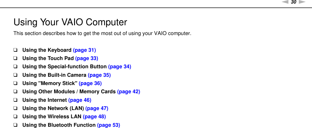 30nNUsing Your VAIO Computer &gt;Using Your VAIO ComputerThis section describes how to get the most out of using your VAIO computer.❑Using the Keyboard (page 31)❑Using the Touch Pad (page 33)❑Using the Special-function Button (page 34)❑Using the Built-in Camera (page 35)❑Using &quot;Memory Stick&quot; (page 36)❑Using Other Modules / Memory Cards (page 42)❑Using the Internet (page 46)❑Using the Network (LAN) (page 47)❑Using the Wireless LAN (page 48)❑Using the Bluetooth Function (page 53)