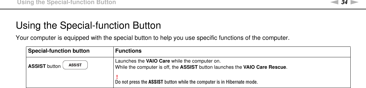 34nNUsing Your VAIO Computer &gt;Using the Special-function ButtonUsing the Special-function ButtonYour computer is equipped with the special button to help you use specific functions of the computer. Special-function button FunctionsASSIST button  Launches the VAIO Care while the computer on.While the computer is off, the ASSIST button launches the VAIO Care Rescue.!Do not press the ASSIST button while the computer is in Hibernate mode.