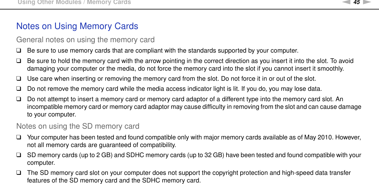 45nNUsing Your VAIO Computer &gt;Using Other Modules / Memory CardsNotes on Using Memory CardsGeneral notes on using the memory card❑Be sure to use memory cards that are compliant with the standards supported by your computer.❑Be sure to hold the memory card with the arrow pointing in the correct direction as you insert it into the slot. To avoid damaging your computer or the media, do not force the memory card into the slot if you cannot insert it smoothly.❑Use care when inserting or removing the memory card from the slot. Do not force it in or out of the slot.❑Do not remove the memory card while the media access indicator light is lit. If you do, you may lose data.❑Do not attempt to insert a memory card or memory card adaptor of a different type into the memory card slot. An incompatible memory card or memory card adaptor may cause difficulty in removing from the slot and can cause damage to your computer.Notes on using the SD memory card❑Your computer has been tested and found compatible only with major memory cards available as of May 2010. However, not all memory cards are guaranteed of compatibility.❑SD memory cards (up to 2 GB) and SDHC memory cards (up to 32 GB) have been tested and found compatible with your computer.❑The SD memory card slot on your computer does not support the copyright protection and high-speed data transfer features of the SD memory card and the SDHC memory card.  