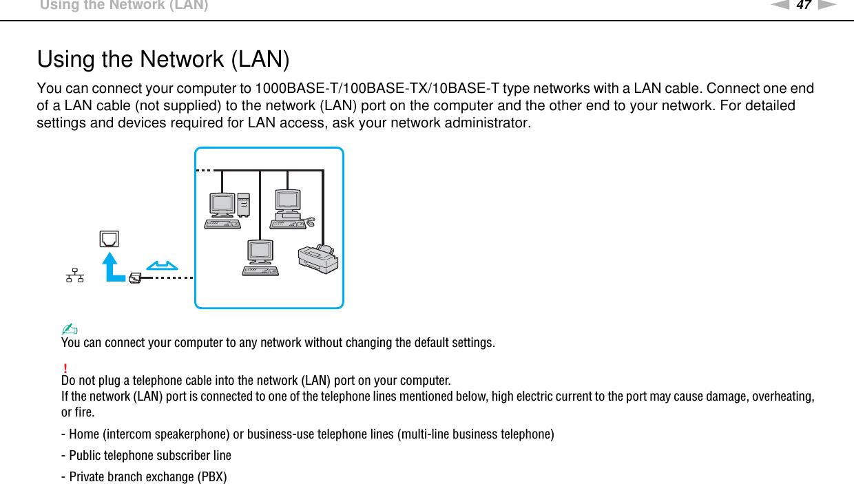 47nNUsing Your VAIO Computer &gt;Using the Network (LAN)Using the Network (LAN)You can connect your computer to 1000BASE-T/100BASE-TX/10BASE-T type networks with a LAN cable. Connect one end of a LAN cable (not supplied) to the network (LAN) port on the computer and the other end to your network. For detailed settings and devices required for LAN access, ask your network administrator.✍You can connect your computer to any network without changing the default settings.!Do not plug a telephone cable into the network (LAN) port on your computer.If the network (LAN) port is connected to one of the telephone lines mentioned below, high electric current to the port may cause damage, overheating, or fire.- Home (intercom speakerphone) or business-use telephone lines (multi-line business telephone)- Public telephone subscriber line- Private branch exchange (PBX) 
