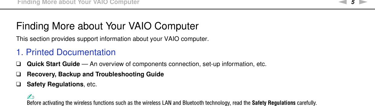 5nNBefore Use &gt;Finding More about Your VAIO ComputerFinding More about Your VAIO ComputerThis section provides support information about your VAIO computer.1. Printed Documentation❑Quick Start Guide — An overview of components connection, set-up information, etc.❑Recovery, Backup and Troubleshooting Guide❑Safety Regulations, etc.✍Before activating the wireless functions such as the wireless LAN and Bluetooth technology, read the Safety Regulations carefully.