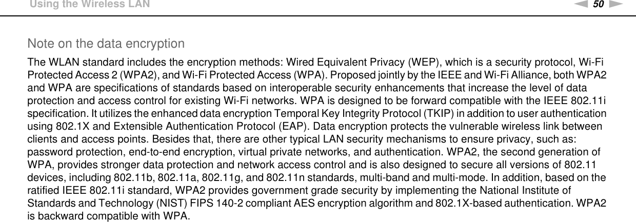 50nNUsing Your VAIO Computer &gt;Using the Wireless LANNote on the data encryptionThe WLAN standard includes the encryption methods: Wired Equivalent Privacy (WEP), which is a security protocol, Wi-Fi Protected Access 2 (WPA2), and Wi-Fi Protected Access (WPA). Proposed jointly by the IEEE and Wi-Fi Alliance, both WPA2 and WPA are specifications of standards based on interoperable security enhancements that increase the level of data protection and access control for existing Wi-Fi networks. WPA is designed to be forward compatible with the IEEE 802.11i specification. It utilizes the enhanced data encryption Temporal Key Integrity Protocol (TKIP) in addition to user authentication using 802.1X and Extensible Authentication Protocol (EAP). Data encryption protects the vulnerable wireless link between clients and access points. Besides that, there are other typical LAN security mechanisms to ensure privacy, such as: password protection, end-to-end encryption, virtual private networks, and authentication. WPA2, the second generation of WPA, provides stronger data protection and network access control and is also designed to secure all versions of 802.11 devices, including 802.11b, 802.11a, 802.11g, and 802.11n standards, multi-band and multi-mode. In addition, based on the ratified IEEE 802.11i standard, WPA2 provides government grade security by implementing the National Institute of Standards and Technology (NIST) FIPS 140-2 compliant AES encryption algorithm and 802.1X-based authentication. WPA2 is backward compatible with WPA. 