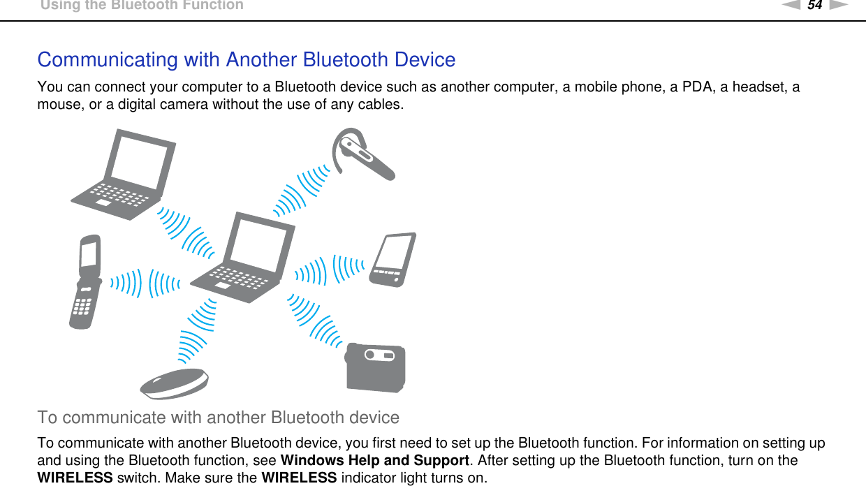 54nNUsing Your VAIO Computer &gt;Using the Bluetooth FunctionCommunicating with Another Bluetooth DeviceYou can connect your computer to a Bluetooth device such as another computer, a mobile phone, a PDA, a headset, a mouse, or a digital camera without the use of any cables.To communicate with another Bluetooth deviceTo communicate with another Bluetooth device, you first need to set up the Bluetooth function. For information on setting up and using the Bluetooth function, see Windows Help and Support. After setting up the Bluetooth function, turn on the WIRELESS switch. Make sure the WIRELESS indicator light turns on. 