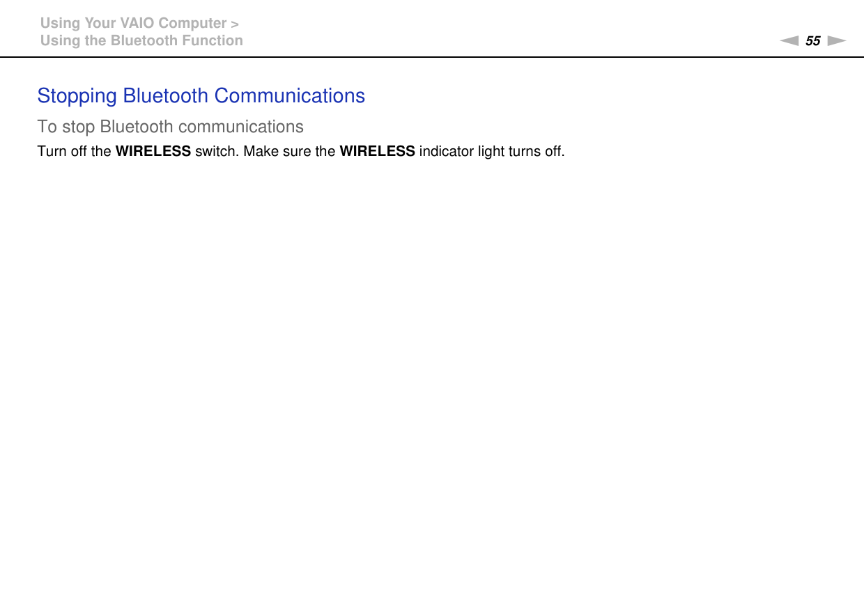 55nNUsing Your VAIO Computer &gt;Using the Bluetooth FunctionStopping Bluetooth CommunicationsTo stop Bluetooth communicationsTurn off the WIRELESS switch. Make sure the WIRELESS indicator light turns off. 