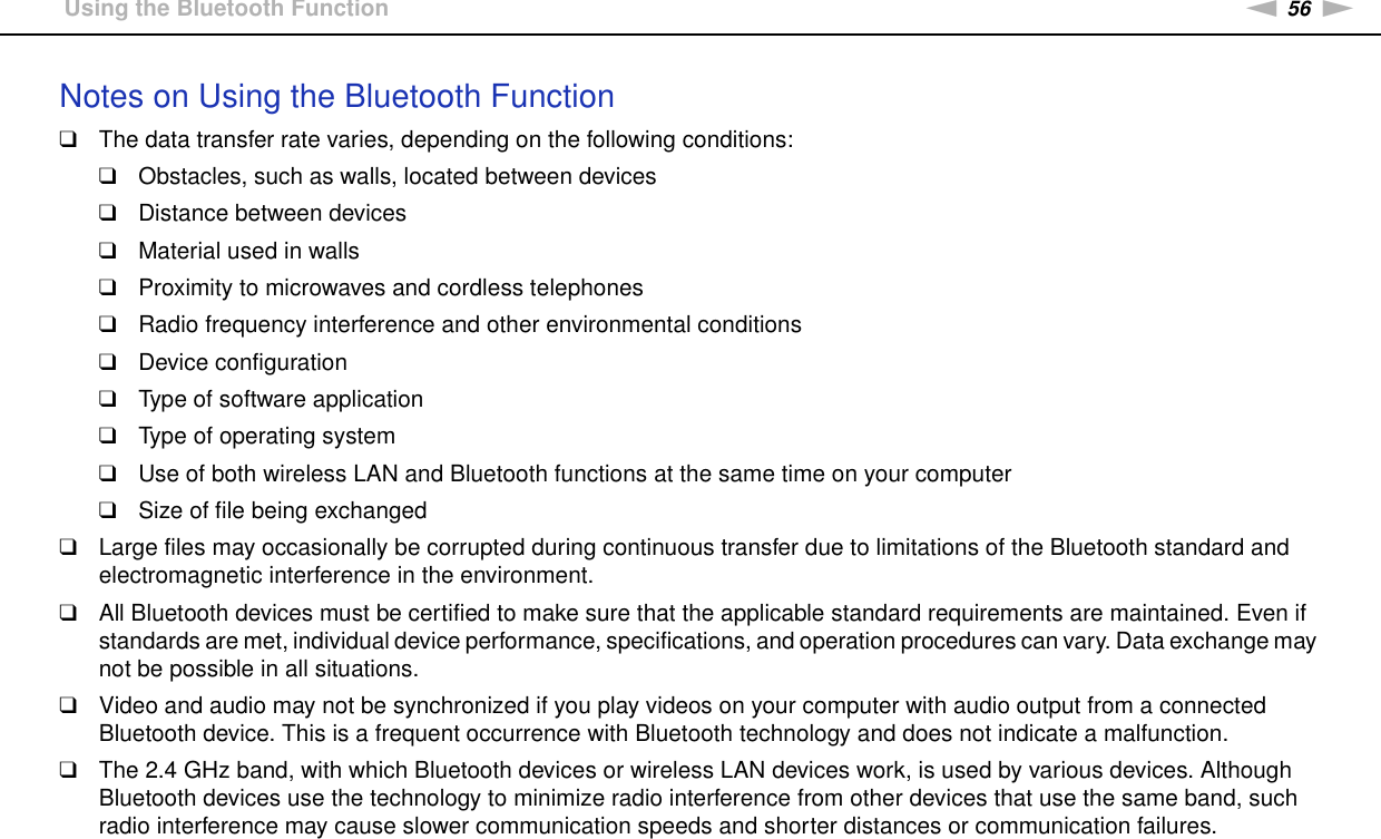 56nNUsing Your VAIO Computer &gt;Using the Bluetooth FunctionNotes on Using the Bluetooth Function❑The data transfer rate varies, depending on the following conditions:❑Obstacles, such as walls, located between devices❑Distance between devices❑Material used in walls❑Proximity to microwaves and cordless telephones❑Radio frequency interference and other environmental conditions❑Device configuration❑Type of software application❑Type of operating system❑Use of both wireless LAN and Bluetooth functions at the same time on your computer❑Size of file being exchanged❑Large files may occasionally be corrupted during continuous transfer due to limitations of the Bluetooth standard and electromagnetic interference in the environment.❑All Bluetooth devices must be certified to make sure that the applicable standard requirements are maintained. Even if standards are met, individual device performance, specifications, and operation procedures can vary. Data exchange may not be possible in all situations.❑Video and audio may not be synchronized if you play videos on your computer with audio output from a connected Bluetooth device. This is a frequent occurrence with Bluetooth technology and does not indicate a malfunction.❑The 2.4 GHz band, with which Bluetooth devices or wireless LAN devices work, is used by various devices. Although Bluetooth devices use the technology to minimize radio interference from other devices that use the same band, such radio interference may cause slower communication speeds and shorter distances or communication failures.