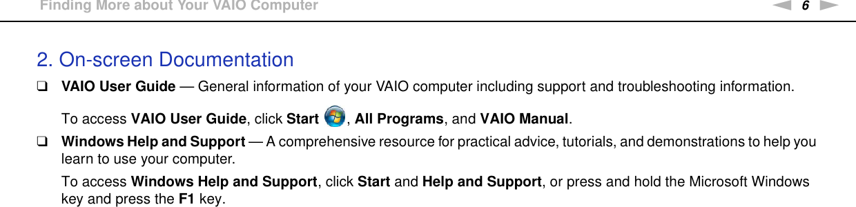6nNBefore Use &gt;Finding More about Your VAIO Computer2. On-screen Documentation❑VAIO User Guide — General information of your VAIO computer including support and troubleshooting information.To access VAIO User Guide, click Start  , All Programs, and VAIO Manual.❑Windows Help and Support — A comprehensive resource for practical advice, tutorials, and demonstrations to help you learn to use your computer.To access Windows Help and Support, click Start and Help and Support, or press and hold the Microsoft Windows key and press the F1 key.