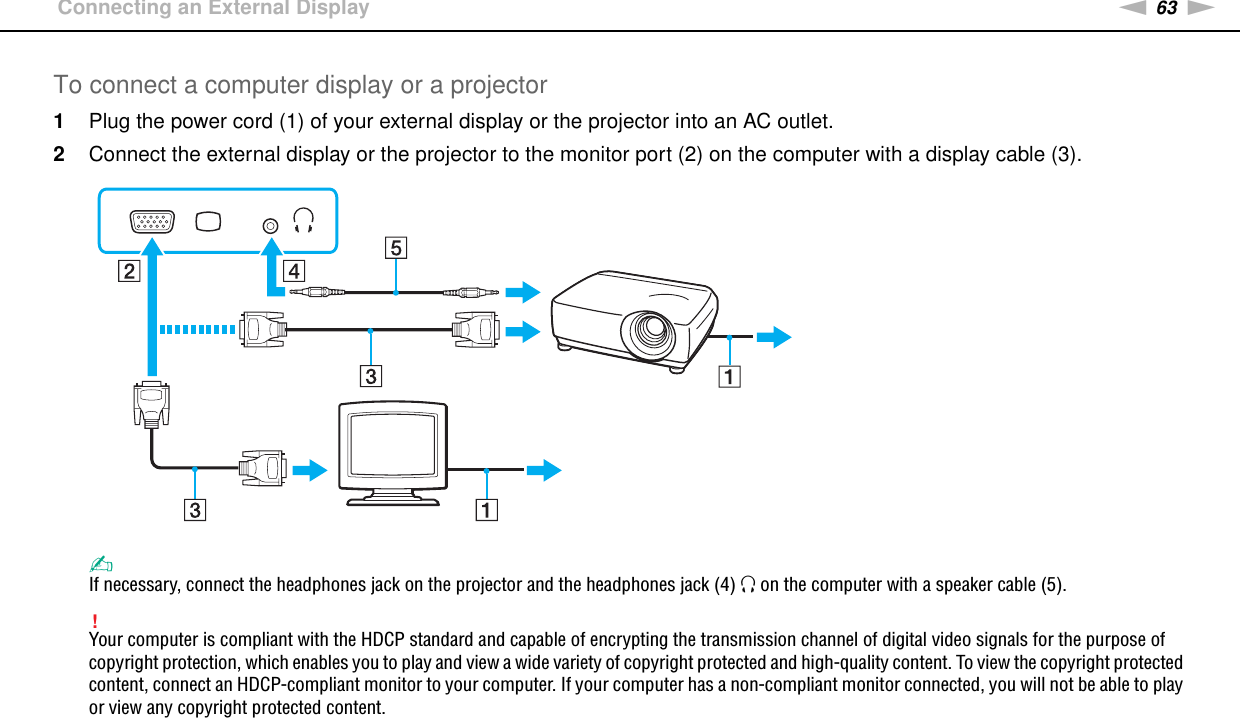 63nNUsing Peripheral Devices &gt;Connecting an External DisplayTo connect a computer display or a projector1Plug the power cord (1) of your external display or the projector into an AC outlet.2Connect the external display or the projector to the monitor port (2) on the computer with a display cable (3).✍If necessary, connect the headphones jack on the projector and the headphones jack (4) i on the computer with a speaker cable (5).!Your computer is compliant with the HDCP standard and capable of encrypting the transmission channel of digital video signals for the purpose of copyright protection, which enables you to play and view a wide variety of copyright protected and high-quality content. To view the copyright protected content, connect an HDCP-compliant monitor to your computer. If your computer has a non-compliant monitor connected, you will not be able to play or view any copyright protected content.