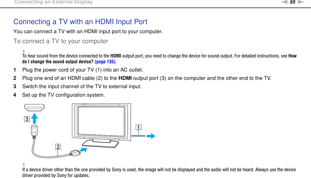 65nNUsing Peripheral Devices &gt;Connecting an External DisplayConnecting a TV with an HDMI Input PortYou can connect a TV with an HDMI input port to your computer.To connect a TV to your computer!To hear sound from the device connected to the HDMI output port, you need to change the device for sound output. For detailed instructions, see How do I change the sound output device? (page 135).1Plug the power cord of your TV (1) into an AC outlet.2Plug one end of an HDMI cable (2) to the HDMI output port (3) on the computer and the other end to the TV.3Switch the input channel of the TV to external input.4Set up the TV configuration system.!If a device driver other than the one provided by Sony is used, the image will not be displayed and the audio will not be heard. Always use the device driver provided by Sony for updates.