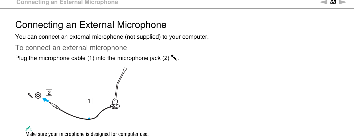 68nNUsing Peripheral Devices &gt;Connecting an External MicrophoneConnecting an External MicrophoneYou can connect an external microphone (not supplied) to your computer.To connect an external microphonePlug the microphone cable (1) into the microphone jack (2) m.✍Make sure your microphone is designed for computer use. 