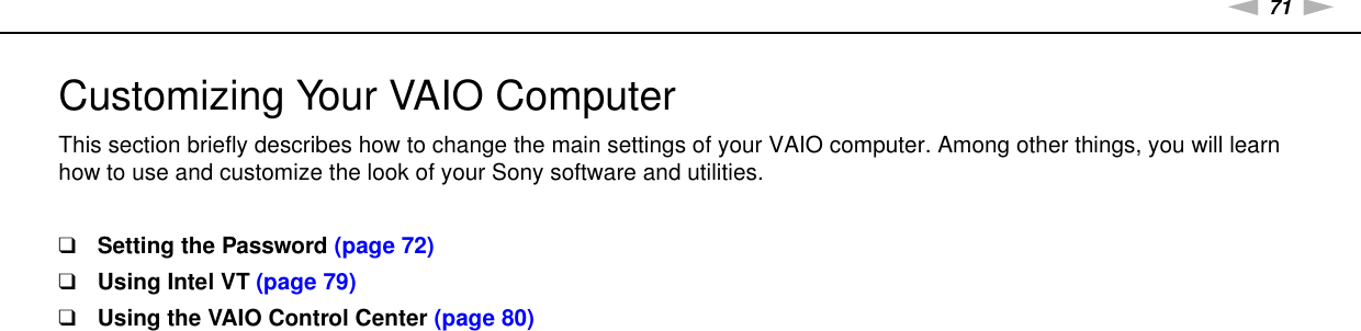 71nNCustomizing Your VAIO Computer &gt;Customizing Your VAIO ComputerThis section briefly describes how to change the main settings of your VAIO computer. Among other things, you will learn how to use and customize the look of your Sony software and utilities.❑Setting the Password (page 72)❑Using Intel VT (page 79)❑Using the VAIO Control Center (page 80)