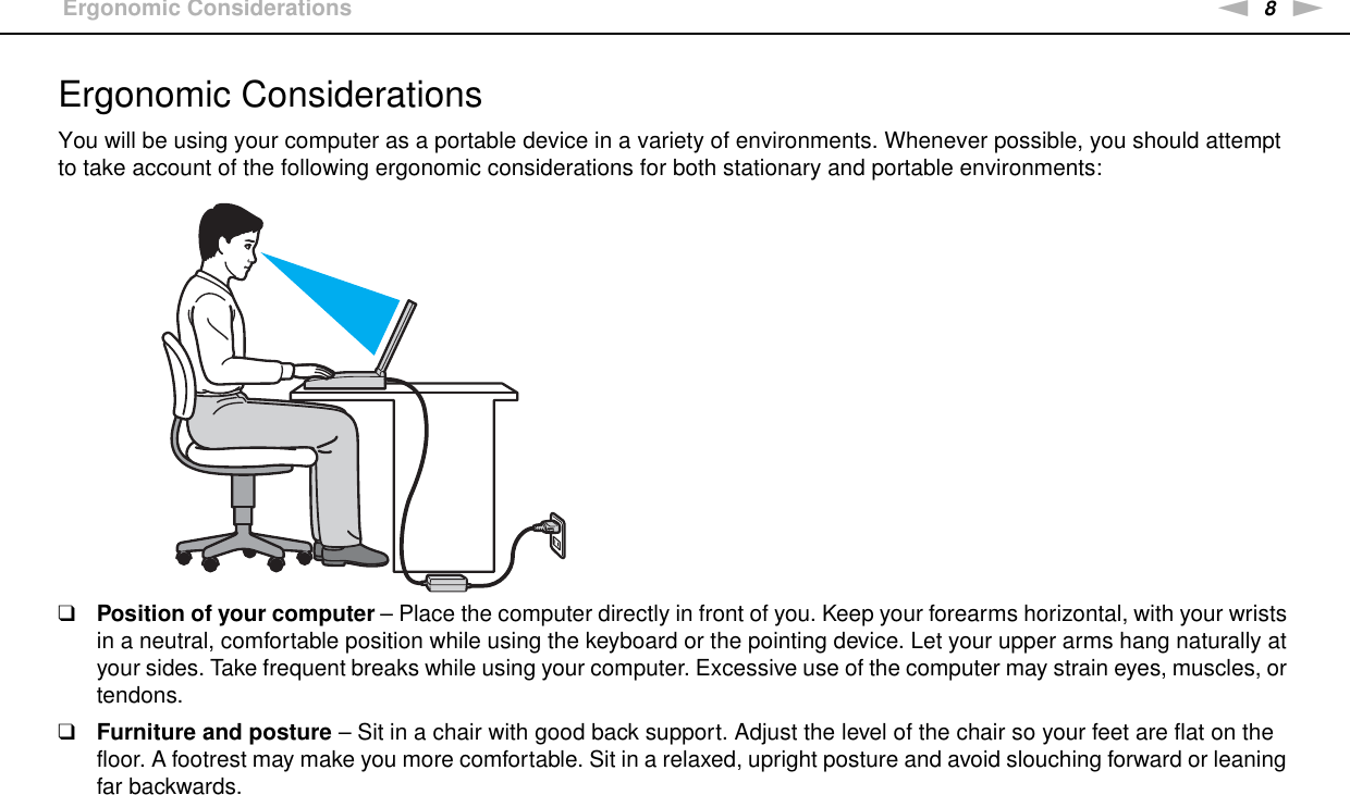8nNBefore Use &gt;Ergonomic ConsiderationsErgonomic ConsiderationsYou will be using your computer as a portable device in a variety of environments. Whenever possible, you should attempt to take account of the following ergonomic considerations for both stationary and portable environments:❑Position of your computer – Place the computer directly in front of you. Keep your forearms horizontal, with your wrists in a neutral, comfortable position while using the keyboard or the pointing device. Let your upper arms hang naturally at your sides. Take frequent breaks while using your computer. Excessive use of the computer may strain eyes, muscles, or tendons.❑Furniture and posture – Sit in a chair with good back support. Adjust the level of the chair so your feet are flat on the floor. A footrest may make you more comfortable. Sit in a relaxed, upright posture and avoid slouching forward or leaning far backwards.