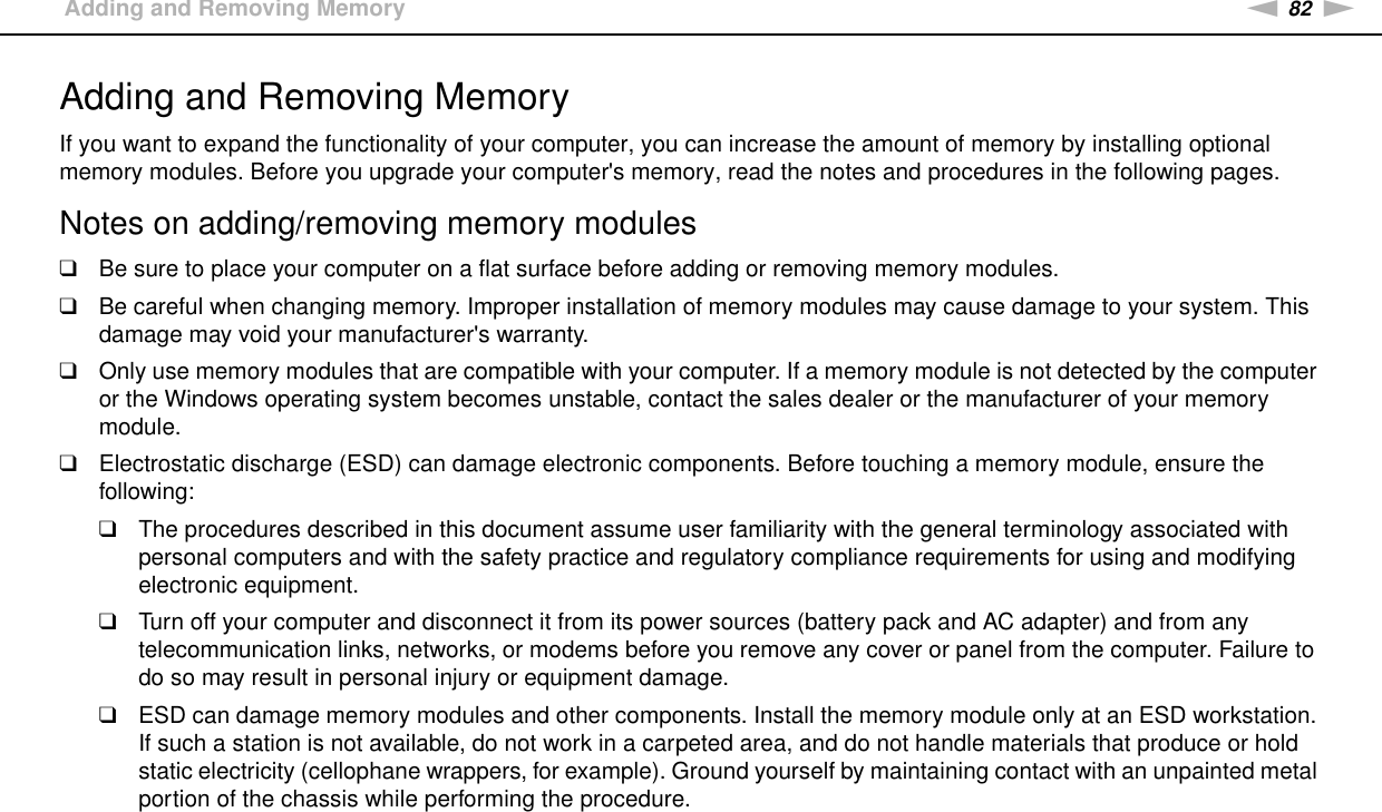 82nNUpgrading Your VAIO Computer &gt;Adding and Removing MemoryAdding and Removing MemoryIf you want to expand the functionality of your computer, you can increase the amount of memory by installing optional memory modules. Before you upgrade your computer&apos;s memory, read the notes and procedures in the following pages.Notes on adding/removing memory modules❑Be sure to place your computer on a flat surface before adding or removing memory modules.❑Be careful when changing memory. Improper installation of memory modules may cause damage to your system. This damage may void your manufacturer&apos;s warranty.❑Only use memory modules that are compatible with your computer. If a memory module is not detected by the computer or the Windows operating system becomes unstable, contact the sales dealer or the manufacturer of your memory module.❑Electrostatic discharge (ESD) can damage electronic components. Before touching a memory module, ensure the following:❑The procedures described in this document assume user familiarity with the general terminology associated with personal computers and with the safety practice and regulatory compliance requirements for using and modifying electronic equipment.❑Turn off your computer and disconnect it from its power sources (battery pack and AC adapter) and from any telecommunication links, networks, or modems before you remove any cover or panel from the computer. Failure to do so may result in personal injury or equipment damage.❑ESD can damage memory modules and other components. Install the memory module only at an ESD workstation. If such a station is not available, do not work in a carpeted area, and do not handle materials that produce or hold static electricity (cellophane wrappers, for example). Ground yourself by maintaining contact with an unpainted metal portion of the chassis while performing the procedure.