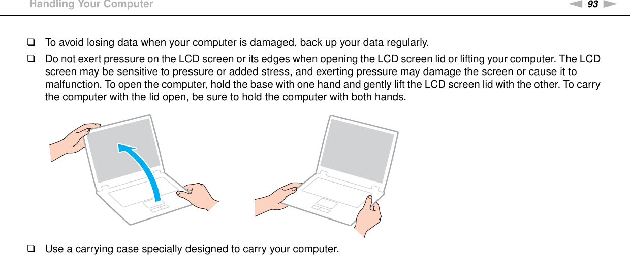 93nNPrecautions &gt;Handling Your Computer❑To avoid losing data when your computer is damaged, back up your data regularly.❑Do not exert pressure on the LCD screen or its edges when opening the LCD screen lid or lifting your computer. The LCD screen may be sensitive to pressure or added stress, and exerting pressure may damage the screen or cause it to malfunction. To open the computer, hold the base with one hand and gently lift the LCD screen lid with the other. To carry the computer with the lid open, be sure to hold the computer with both hands.❑Use a carrying case specially designed to carry your computer. 