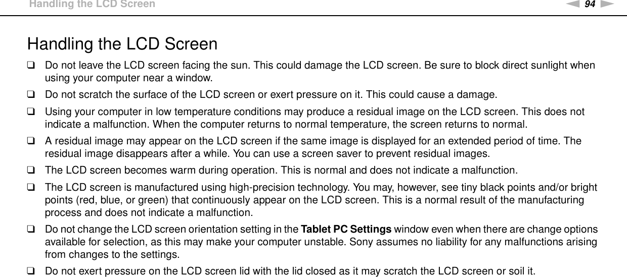 94nNPrecautions &gt;Handling the LCD ScreenHandling the LCD Screen❑Do not leave the LCD screen facing the sun. This could damage the LCD screen. Be sure to block direct sunlight when using your computer near a window.❑Do not scratch the surface of the LCD screen or exert pressure on it. This could cause a damage.❑Using your computer in low temperature conditions may produce a residual image on the LCD screen. This does not indicate a malfunction. When the computer returns to normal temperature, the screen returns to normal.❑A residual image may appear on the LCD screen if the same image is displayed for an extended period of time. The residual image disappears after a while. You can use a screen saver to prevent residual images.❑The LCD screen becomes warm during operation. This is normal and does not indicate a malfunction.❑The LCD screen is manufactured using high-precision technology. You may, however, see tiny black points and/or bright points (red, blue, or green) that continuously appear on the LCD screen. This is a normal result of the manufacturing process and does not indicate a malfunction.❑Do not change the LCD screen orientation setting in the Tablet PC Settings window even when there are change options available for selection, as this may make your computer unstable. Sony assumes no liability for any malfunctions arising from changes to the settings.❑Do not exert pressure on the LCD screen lid with the lid closed as it may scratch the LCD screen or soil it. 