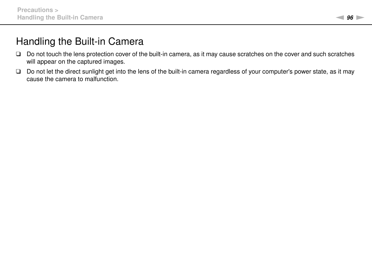 96nNPrecautions &gt;Handling the Built-in CameraHandling the Built-in Camera❑Do not touch the lens protection cover of the built-in camera, as it may cause scratches on the cover and such scratches will appear on the captured images.❑Do not let the direct sunlight get into the lens of the built-in camera regardless of your computer&apos;s power state, as it may cause the camera to malfunction. 