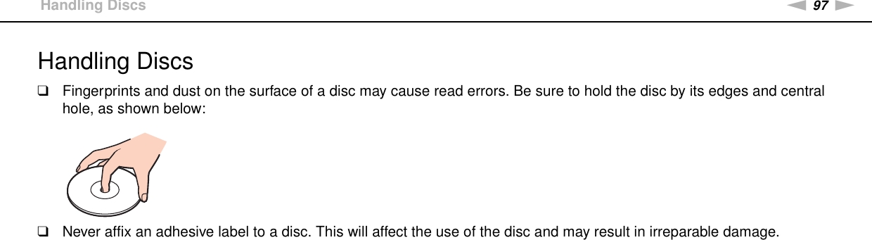 97nNPrecautions &gt;Handling DiscsHandling Discs❑Fingerprints and dust on the surface of a disc may cause read errors. Be sure to hold the disc by its edges and central hole, as shown below: ❑Never affix an adhesive label to a disc. This will affect the use of the disc and may result in irreparable damage. 