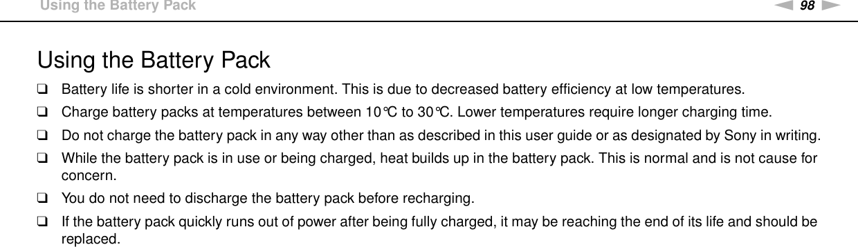 98nNPrecautions &gt;Using the Battery PackUsing the Battery Pack❑Battery life is shorter in a cold environment. This is due to decreased battery efficiency at low temperatures.❑Charge battery packs at temperatures between 10°C to 30°C. Lower temperatures require longer charging time.❑Do not charge the battery pack in any way other than as described in this user guide or as designated by Sony in writing.❑While the battery pack is in use or being charged, heat builds up in the battery pack. This is normal and is not cause for concern.❑You do not need to discharge the battery pack before recharging.❑If the battery pack quickly runs out of power after being fully charged, it may be reaching the end of its life and should be replaced. 