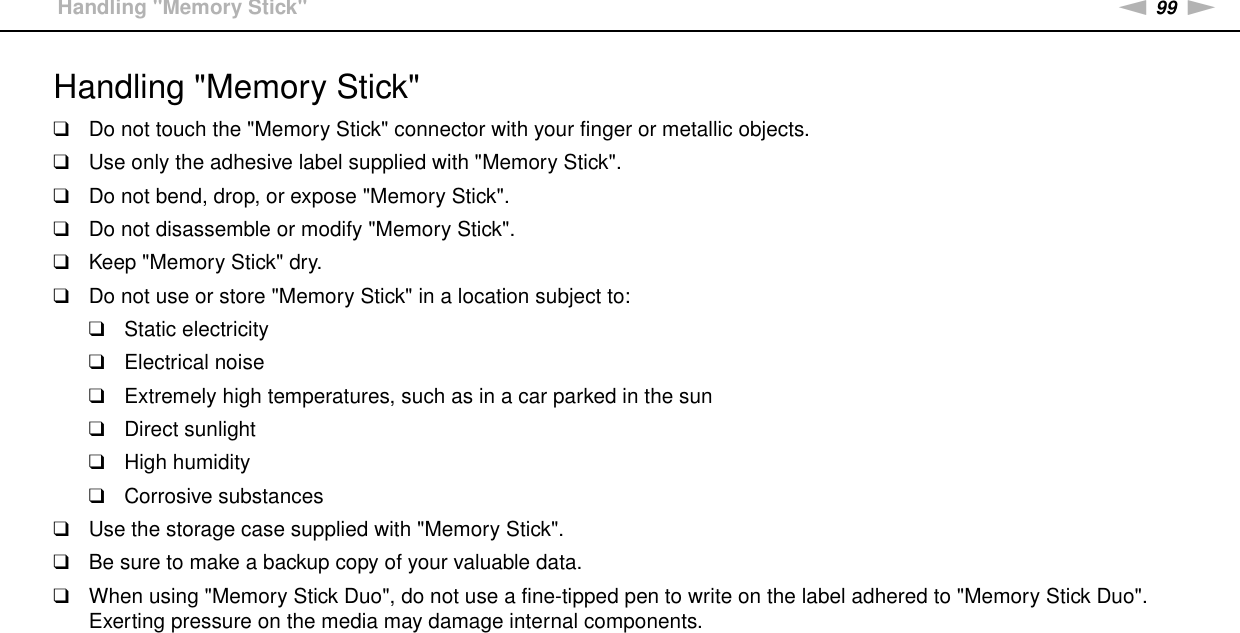 99nNPrecautions &gt;Handling &quot;Memory Stick&quot;Handling &quot;Memory Stick&quot;❑Do not touch the &quot;Memory Stick&quot; connector with your finger or metallic objects.❑Use only the adhesive label supplied with &quot;Memory Stick&quot;.❑Do not bend, drop, or expose &quot;Memory Stick&quot;.❑Do not disassemble or modify &quot;Memory Stick&quot;.❑Keep &quot;Memory Stick&quot; dry.❑Do not use or store &quot;Memory Stick&quot; in a location subject to:❑Static electricity❑Electrical noise❑Extremely high temperatures, such as in a car parked in the sun❑Direct sunlight❑High humidity❑Corrosive substances❑Use the storage case supplied with &quot;Memory Stick&quot;.❑Be sure to make a backup copy of your valuable data.❑When using &quot;Memory Stick Duo&quot;, do not use a fine-tipped pen to write on the label adhered to &quot;Memory Stick Duo&quot;. Exerting pressure on the media may damage internal components. 