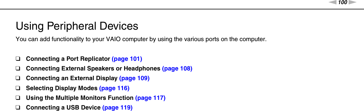 100nNUsing Peripheral Devices &gt;Using Peripheral DevicesYou can add functionality to your VAIO computer by using the various ports on the computer.❑Connecting a Port Replicator (page 101)❑Connecting External Speakers or Headphones (page 108)❑Connecting an External Display (page 109)❑Selecting Display Modes (page 116)❑Using the Multiple Monitors Function (page 117)❑Connecting a USB Device (page 119)