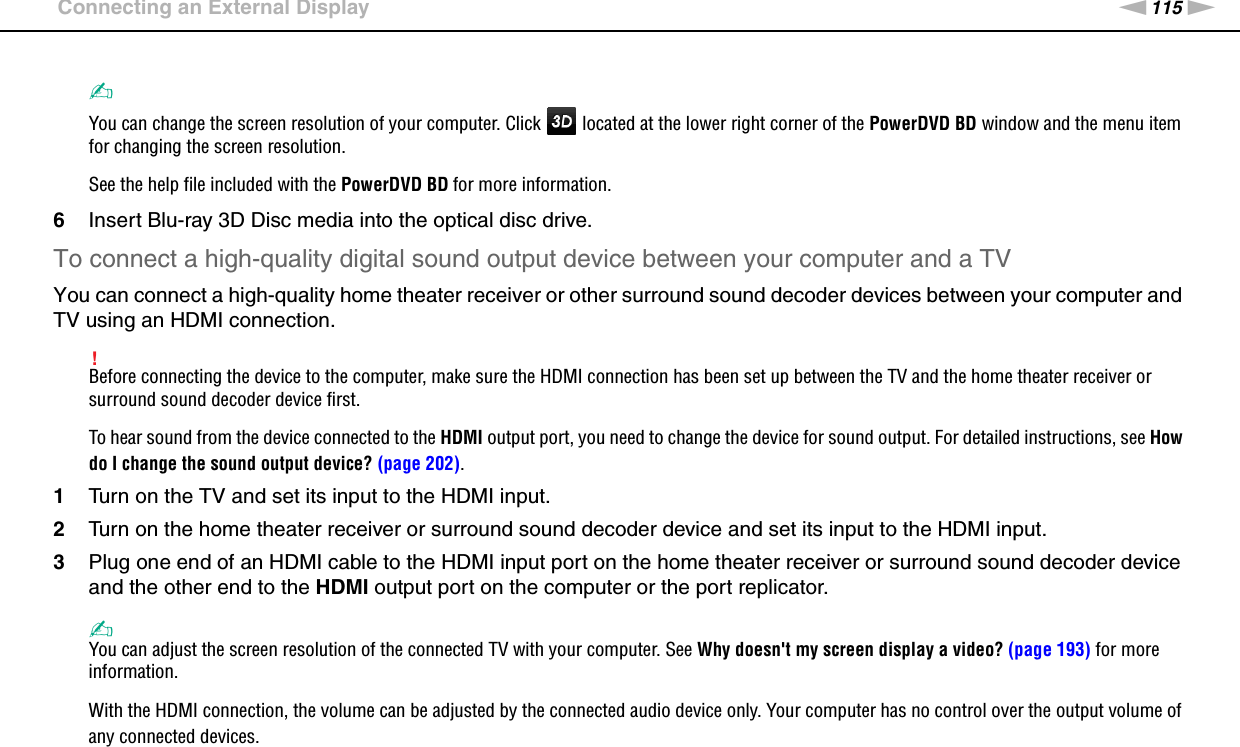 115nNUsing Peripheral Devices &gt;Connecting an External Display✍You can change the screen resolution of your computer. Click   located at the lower right corner of the PowerDVD BD window and the menu item for changing the screen resolution.See the help file included with the PowerDVD BD for more information.6Insert Blu-ray 3D Disc media into the optical disc drive.To connect a high-quality digital sound output device between your computer and a TVYou can connect a high-quality home theater receiver or other surround sound decoder devices between your computer and TV using an HDMI connection.!Before connecting the device to the computer, make sure the HDMI connection has been set up between the TV and the home theater receiver or surround sound decoder device first.To hear sound from the device connected to the HDMI output port, you need to change the device for sound output. For detailed instructions, see How do I change the sound output device? (page 202).1Turn on the TV and set its input to the HDMI input.2Turn on the home theater receiver or surround sound decoder device and set its input to the HDMI input.3Plug one end of an HDMI cable to the HDMI input port on the home theater receiver or surround sound decoder device and the other end to the HDMI output port on the computer or the port replicator.✍You can adjust the screen resolution of the connected TV with your computer. See Why doesn&apos;t my screen display a video? (page 193) for more information.With the HDMI connection, the volume can be adjusted by the connected audio device only. Your computer has no control over the output volume of any connected devices.  