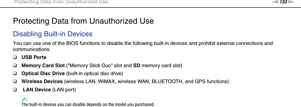 133nNCustomizing Your VAIO Computer &gt;Protecting Data from Unauthorized UseProtecting Data from Unauthorized UseDisabling Built-in DevicesYou can use one of the BIOS functions to disable the following built-in devices and prohibit external connections and communications.❑USB Ports❑Memory Card Slot (&quot;Memory Stick Duo&quot; slot and SD memory card slot)❑Optical Disc Drive (built-in optical disc drive)❑Wireless Devices (wireless LAN, WiMAX, wireless WAN, BLUETOOTH, and GPS functions)❑ LAN Device (LAN port)✍The built-in devices you can disable depends on the model you purchased.