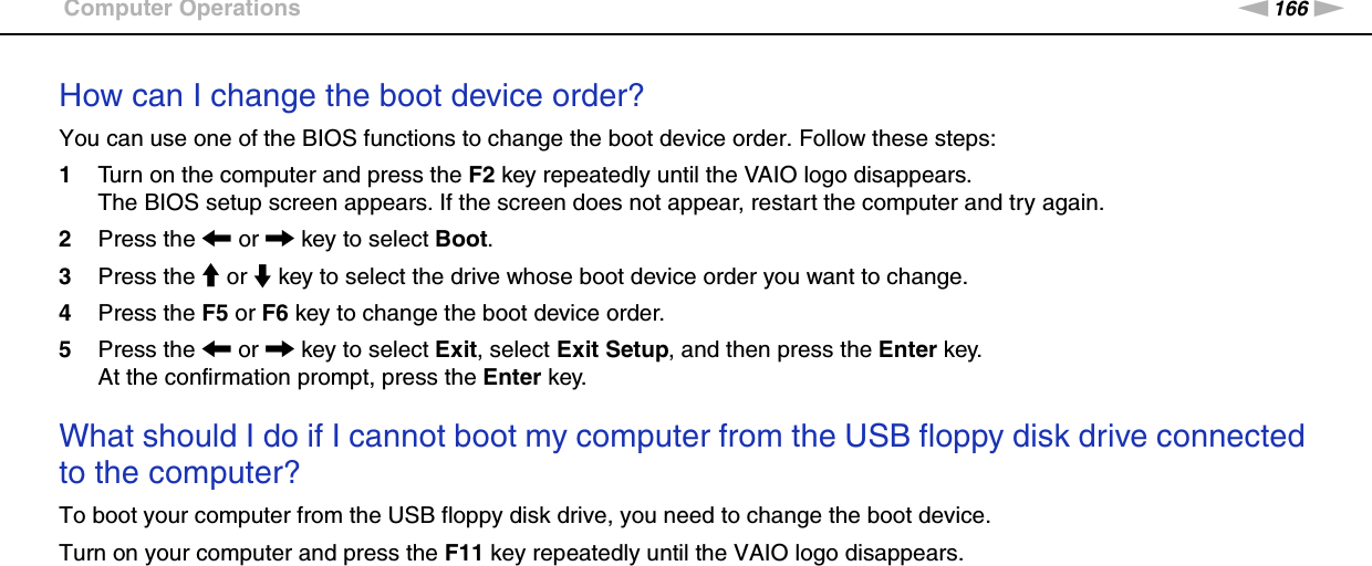 166nNTroubleshooting &gt;Computer OperationsHow can I change the boot device order?You can use one of the BIOS functions to change the boot device order. Follow these steps:1Turn on the computer and press the F2 key repeatedly until the VAIO logo disappears.The BIOS setup screen appears. If the screen does not appear, restart the computer and try again.2Press the &lt; or , key to select Boot.3Press the M or m key to select the drive whose boot device order you want to change.4Press the F5 or F6 key to change the boot device order.5Press the &lt; or , key to select Exit, select Exit Setup, and then press the Enter key.At the confirmation prompt, press the Enter key. What should I do if I cannot boot my computer from the USB floppy disk drive connected to the computer?To boot your computer from the USB floppy disk drive, you need to change the boot device.Turn on your computer and press the F11 key repeatedly until the VAIO logo disappears.  