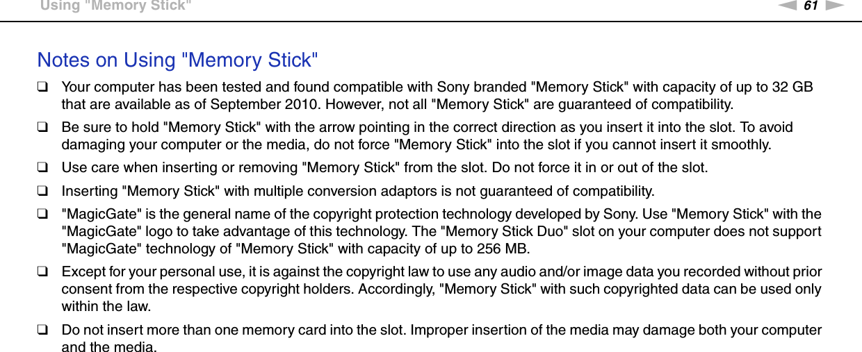 61nNUsing Your VAIO Computer &gt;Using &quot;Memory Stick&quot;Notes on Using &quot;Memory Stick&quot;❑Your computer has been tested and found compatible with Sony branded &quot;Memory Stick&quot; with capacity of up to 32 GB that are available as of September 2010. However, not all &quot;Memory Stick&quot; are guaranteed of compatibility.❑Be sure to hold &quot;Memory Stick&quot; with the arrow pointing in the correct direction as you insert it into the slot. To avoid damaging your computer or the media, do not force &quot;Memory Stick&quot; into the slot if you cannot insert it smoothly.❑Use care when inserting or removing &quot;Memory Stick&quot; from the slot. Do not force it in or out of the slot.❑Inserting &quot;Memory Stick&quot; with multiple conversion adaptors is not guaranteed of compatibility.❑&quot;MagicGate&quot; is the general name of the copyright protection technology developed by Sony. Use &quot;Memory Stick&quot; with the &quot;MagicGate&quot; logo to take advantage of this technology. The &quot;Memory Stick Duo&quot; slot on your computer does not support &quot;MagicGate&quot; technology of &quot;Memory Stick&quot; with capacity of up to 256 MB.❑Except for your personal use, it is against the copyright law to use any audio and/or image data you recorded without prior consent from the respective copyright holders. Accordingly, &quot;Memory Stick&quot; with such copyrighted data can be used only within the law.❑Do not insert more than one memory card into the slot. Improper insertion of the media may damage both your computer and the media.  