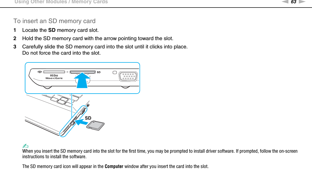 63nNUsing Your VAIO Computer &gt;Using Other Modules / Memory CardsTo insert an SD memory card1Locate the SD memory card slot.2Hold the SD memory card with the arrow pointing toward the slot.3Carefully slide the SD memory card into the slot until it clicks into place.Do not force the card into the slot.✍When you insert the SD memory card into the slot for the first time, you may be prompted to install driver software. If prompted, follow the on-screen instructions to install the software.The SD memory card icon will appear in the Computer window after you insert the card into the slot.