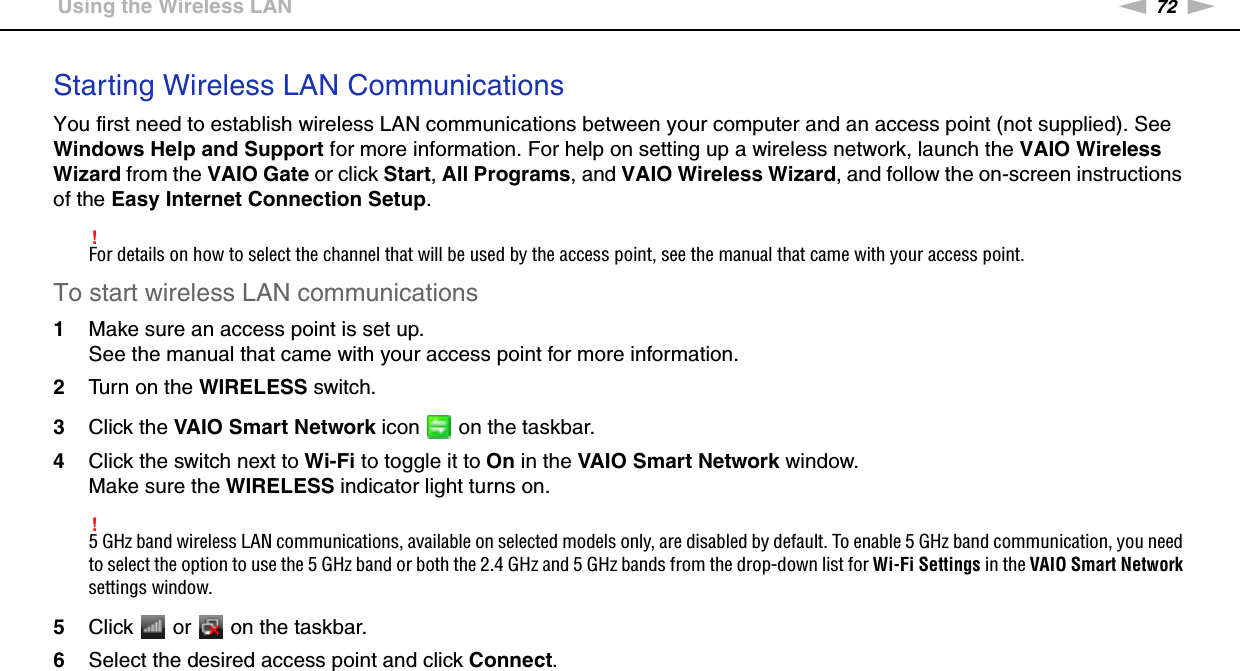 72nNUsing Your VAIO Computer &gt;Using the Wireless LANStarting Wireless LAN CommunicationsYou first need to establish wireless LAN communications between your computer and an access point (not supplied). See Windows Help and Support for more information. For help on setting up a wireless network, launch the VAIO Wireless Wizard from the VAIO Gate or click Start, All Programs, and VAIO Wireless Wizard, and follow the on-screen instructions of the Easy Internet Connection Setup.!For details on how to select the channel that will be used by the access point, see the manual that came with your access point.To start wireless LAN communications1Make sure an access point is set up.See the manual that came with your access point for more information.2Turn on the WIRELESS switch.3Click the VAIO Smart Network icon   on the taskbar.4Click the switch next to Wi-Fi to toggle it to On in the VAIO Smart Network window.Make sure the WIRELESS indicator light turns on.!5 GHz band wireless LAN communications, available on selected models only, are disabled by default. To enable 5 GHz band communication, you need to select the option to use the 5 GHz band or both the 2.4 GHz and 5 GHz bands from the drop-down list for Wi-Fi Settings in the VAIO Smart Network settings window.5Click   or   on the taskbar.6Select the desired access point and click Connect. 