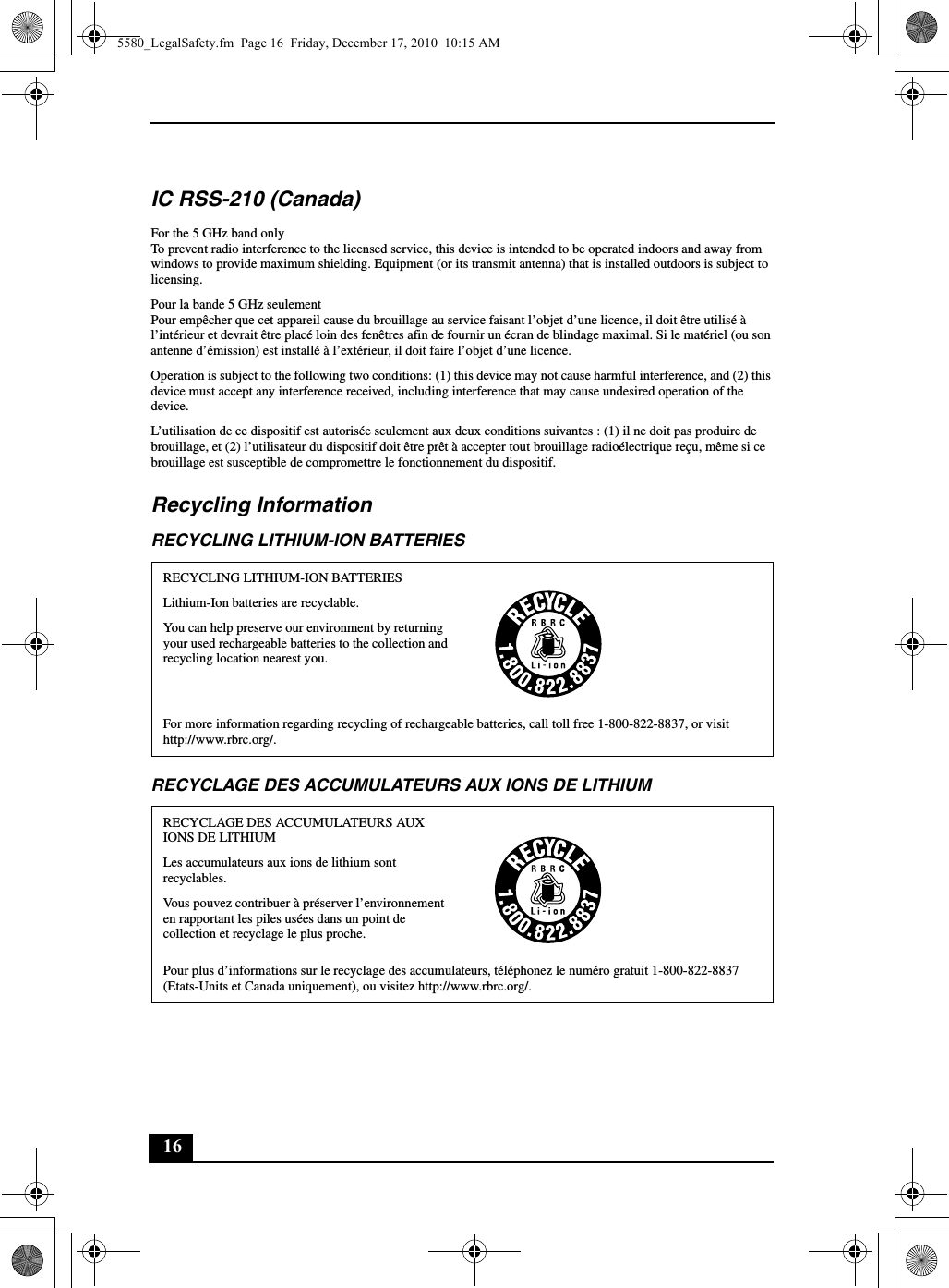 16IC RSS-210 (Canada)For the 5 GHz band onlyTo prevent radio interference to the licensed service, this device is intended to be operated indoors and away from windows to provide maximum shielding. Equipment (or its transmit antenna) that is installed outdoors is subject to licensing.Pour la bande 5 GHz seulementPour empêcher que cet appareil cause du brouillage au service faisant l’objet d’une licence, il doit être utilisé à l’intérieur et devrait être placé loin des fenêtres afin de fournir un écran de blindage maximal. Si le matériel (ou son antenne d’émission) est installé à l’extérieur, il doit faire l’objet d’une licence.Operation is subject to the following two conditions: (1) this device may not cause harmful interference, and (2) this device must accept any interference received, including interference that may cause undesired operation of the device.L’utilisation de ce dispositif est autorisée seulement aux deux conditions suivantes : (1) il ne doit pas produire de brouillage, et (2) l’utilisateur du dispositif doit être prêt à accepter tout brouillage radioélectrique reçu, même si ce brouillage est susceptible de compromettre le fonctionnement du dispositif.Recycling InformationRECYCLING LITHIUM-ION BATTERIESRECYCLAGE DES ACCUMULATEURS AUX IONS DE LITHIUMRECYCLING LITHIUM-ION BATTERIESLithium-Ion batteries are recyclable.You can help preserve our environment by returning your used rechargeable batteries to the collection and recycling location nearest you.For more information regarding recycling of rechargeable batteries, call toll free 1-800-822-8837, or visit http://www.rbrc.org/.RECYCLAGE DES ACCUMULATEURS AUX IONS DE LITHIUMLes accumulateurs aux ions de lithium sont recyclables.Vous pouvez contribuer à préserver l’environnement en rapportant les piles usées dans un point de collection et recyclage le plus proche.Pour plus d’informations sur le recyclage des accumulateurs, téléphonez le numéro gratuit 1-800-822-8837 (Etats-Units et Canada uniquement), ou visitez http://www.rbrc.org/.5580_LegalSafety.fm  Page 16  Friday, December 17, 2010  10:15 AM