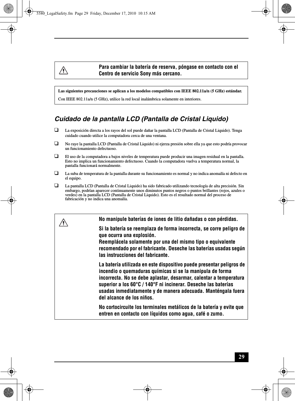 29Cuidado de la pantalla LCD (Pantalla de Cristal Liquido)❑La exposición directa a los rayos del sol puede dañar la pantalla LCD (Pantalla de Cristal Liquido). Tenga cuidado cuando utilice la computadora cerca de una ventana.❑No raye la pantalla LCD (Pantalla de Cristal Liquido) ni ejerza presión sobre ella ya que esto podría provocar un funcionamiento defectuoso.❑El uso de la computadora a bajos niveles de temperatura puede producir una imagen residual en la pantalla. Esto no implica un funcionamiento defectuoso. Cuando la computadora vuelva a temperatura normal, la pantalla funcionará normalmente.❑La suba de temperatura de la pantalla durante su funcionamiento es normal y no indica anomalía ni defecto en el equipo.❑La pantalla LCD (Pantalla de Cristal Liquido) ha sido fabricado utilizando tecnología de alta precisión. Sin embargo, podrían aparecer continuamente unos diminutos puntos negros o puntos brillantes (rojos, azules o verdes) en la pantalla LCD (Pantalla de Cristal Liquido). Esto es el resultado normal del proceso de fabricación y no indica una anomalía.Para cambiar la batería de reserva, póngase en contacto con el Centro de servicio Sony más cercano.Las siguientes precauciones se aplican a los modelos compatibles con IEEE 802.11a/n (5 GHz) estándar.Con IEEE 802.11a/n (5 GHz), utilice la red local inalámbrica solamente en interiores.No manipule baterías de iones de litio dañadas o con pérdidas.Si la batería se reemplaza de forma incorrecta, se corre peligro de que ocurra una explosión.Reemplácela solamente por una del mismo tipo o equivalente recomendado por el fabricante. Deseche las baterías usadas según las instrucciones del fabricante.La batería utilizada en este dispositivo puede presentar peligros de incendio o quemaduras químicas si se la manipula de forma incorrecta. No se debe aplastar, desarmar, calentar a temperatura superior a los 60°C / 140°F ni incinerar. Deseche las baterías usadas inmediatamente y de manera adecuada. Manténgala fuera del alcance de los niños.No cortocircuite los terminales metálicos de la batería y evite que entren en contacto con líquidos como agua, café o zumo.5580_LegalSafety.fm  Page 29  Friday, December 17, 2010  10:15 AM