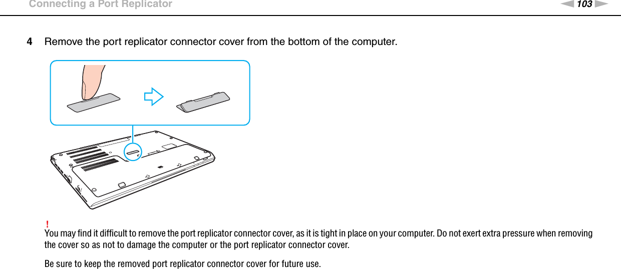 103nNUsing Peripheral Devices &gt;Connecting a Port Replicator4Remove the port replicator connector cover from the bottom of the computer.!You may find it difficult to remove the port replicator connector cover, as it is tight in place on your computer. Do not exert extra pressure when removing the cover so as not to damage the computer or the port replicator connector cover.Be sure to keep the removed port replicator connector cover for future use.