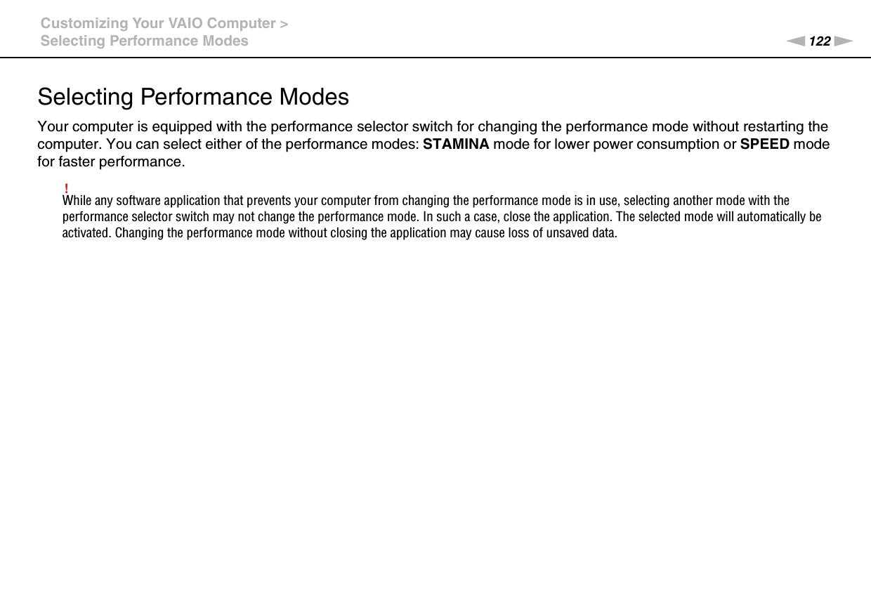 122nNCustomizing Your VAIO Computer &gt;Selecting Performance ModesSelecting Performance ModesYour computer is equipped with the performance selector switch for changing the performance mode without restarting the computer. You can select either of the performance modes: STAMINA mode for lower power consumption or SPEED mode for faster performance.!While any software application that prevents your computer from changing the performance mode is in use, selecting another mode with the performance selector switch may not change the performance mode. In such a case, close the application. The selected mode will automatically be activated. Changing the performance mode without closing the application may cause loss of unsaved data.