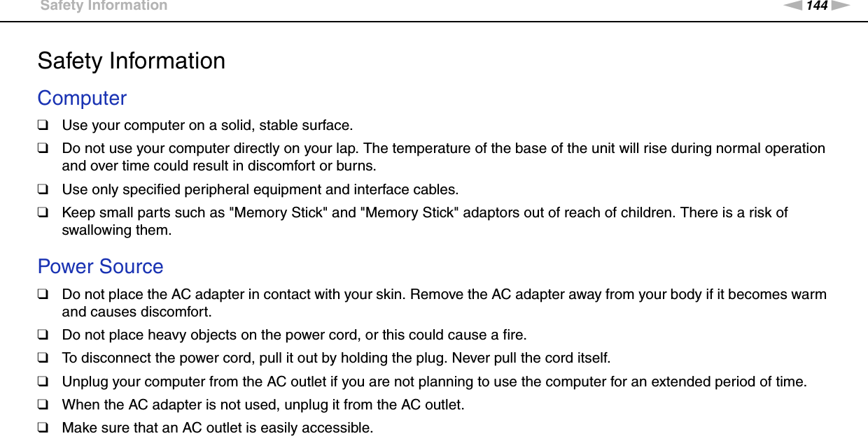 144nNPrecautions &gt;Safety InformationSafety InformationComputer❑Use your computer on a solid, stable surface.❑Do not use your computer directly on your lap. The temperature of the base of the unit will rise during normal operation and over time could result in discomfort or burns.❑Use only specified peripheral equipment and interface cables.❑Keep small parts such as &quot;Memory Stick&quot; and &quot;Memory Stick&quot; adaptors out of reach of children. There is a risk of swallowing them. Power Source❑Do not place the AC adapter in contact with your skin. Remove the AC adapter away from your body if it becomes warm and causes discomfort.❑Do not place heavy objects on the power cord, or this could cause a fire.❑To disconnect the power cord, pull it out by holding the plug. Never pull the cord itself.❑Unplug your computer from the AC outlet if you are not planning to use the computer for an extended period of time.❑When the AC adapter is not used, unplug it from the AC outlet.❑Make sure that an AC outlet is easily accessible. 