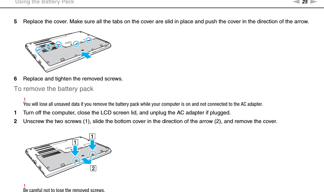 25nNGetting Started &gt;Using the Battery Pack5Replace the cover. Make sure all the tabs on the cover are slid in place and push the cover in the direction of the arrow.6Replace and tighten the removed screws.To remove the battery pack!You will lose all unsaved data if you remove the battery pack while your computer is on and not connected to the AC adapter.1Turn off the computer, close the LCD screen lid, and unplug the AC adapter if plugged.2Unscrew the two screws (1), slide the bottom cover in the direction of the arrow (2), and remove the cover.!Be careful not to lose the removed screws.