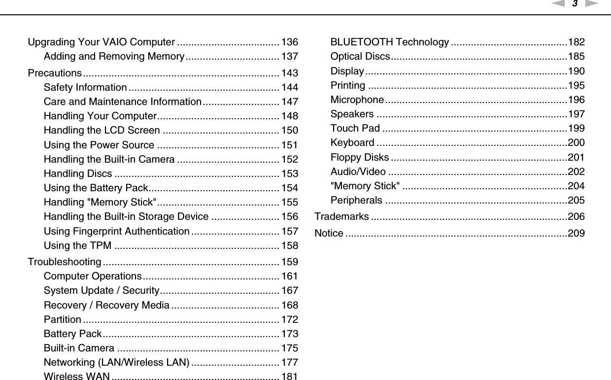 3nNUpgrading Your VAIO Computer .................................... 136Adding and Removing Memory................................. 137Precautions..................................................................... 143Safety Information ..................................................... 144Care and Maintenance Information........................... 147Handling Your Computer........................................... 148Handling the LCD Screen ......................................... 150Using the Power Source ........................................... 151Handling the Built-in Camera .................................... 152Handling Discs .......................................................... 153Using the Battery Pack.............................................. 154Handling &quot;Memory Stick&quot;........................................... 155Handling the Built-in Storage Device ........................ 156Using Fingerprint Authentication ............................... 157Using the TPM .......................................................... 158Troubleshooting .............................................................. 159Computer Operations................................................ 161System Update / Security.......................................... 167Recovery / Recovery Media ...................................... 168Partition ..................................................................... 172Battery Pack.............................................................. 173Built-in Camera ......................................................... 175Networking (LAN/Wireless LAN) ............................... 177Wireless WAN ........................................................... 181BLUETOOTH Technology .........................................182Optical Discs..............................................................185Display.......................................................................190Printing ......................................................................195Microphone................................................................196Speakers ...................................................................197Touch Pad .................................................................199Keyboard ...................................................................200Floppy Disks ..............................................................201Audio/Video ...............................................................202&quot;Memory Stick&quot; ..........................................................204Peripherals ................................................................205Trademarks .....................................................................206Notice ..............................................................................209